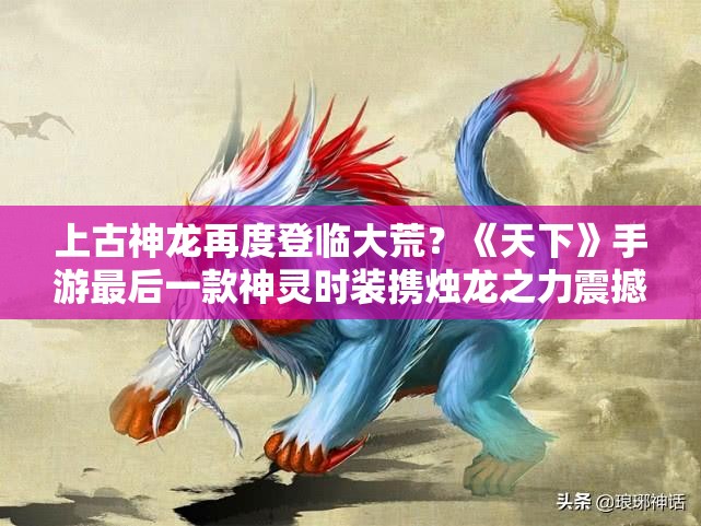 上古神龙再度登临大荒？《天下》手游最后一款神灵时装携烛龙之力震撼上线！